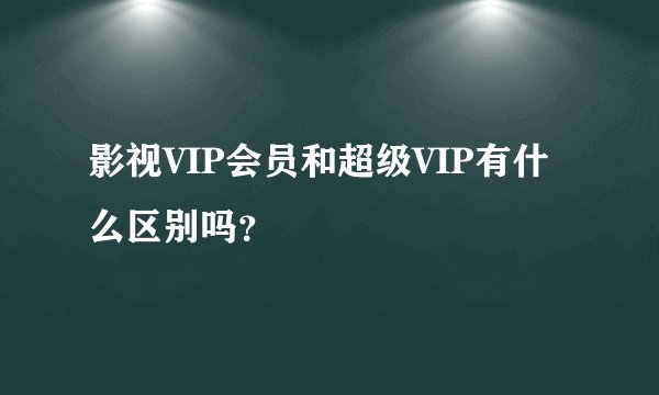 影视VIP会员和超级VIP有什么区别吗？