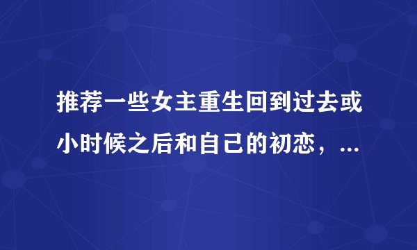 推荐一些女主重生回到过去或小时候之后和自己的初恋，或男神，或暗恋对象在一起的小说。