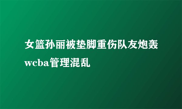 女篮孙丽被垫脚重伤队友炮轰wcba管理混乱