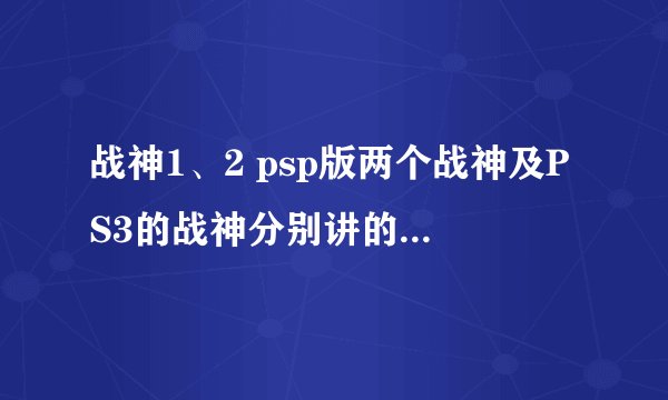 战神1、2 psp版两个战神及PS3的战神分别讲的都是什么故事？剧情是否有详细的介绍？玩通关没看明白，很想知