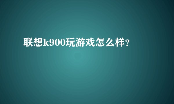 联想k900玩游戏怎么样？