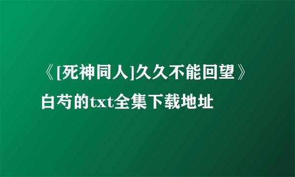 《[死神同人]久久不能回望》白芍的txt全集下载地址