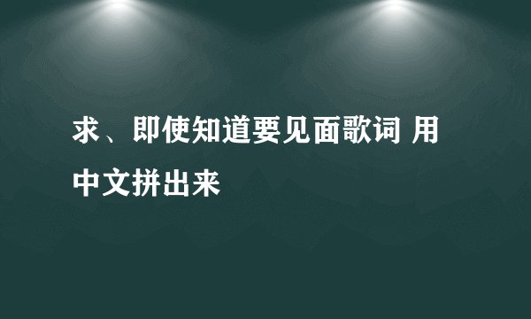 求、即使知道要见面歌词 用中文拼出来