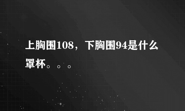 上胸围108，下胸围94是什么罩杯。。。