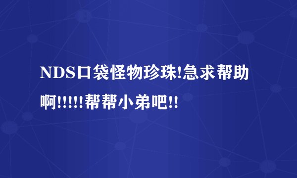 NDS口袋怪物珍珠!急求帮助啊!!!!!帮帮小弟吧!!
