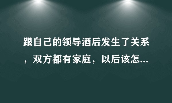 跟自己的领导酒后发生了关系，双方都有家庭，以后该怎么办，每天都要面对你好？