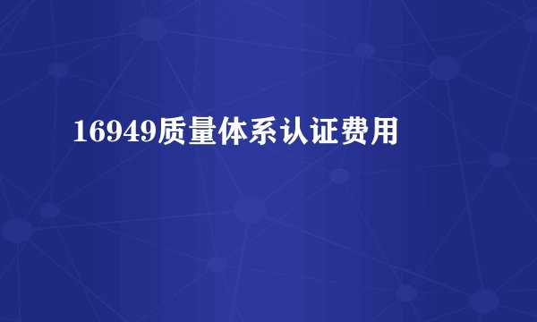16949质量体系认证费用