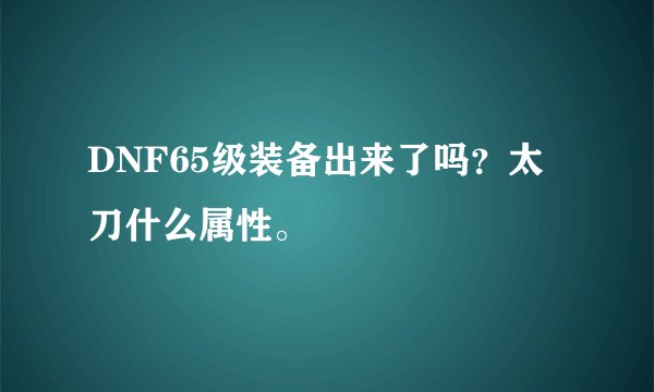 DNF65级装备出来了吗？太刀什么属性。