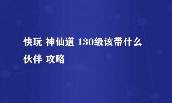 快玩 神仙道 130级该带什么伙伴 攻略