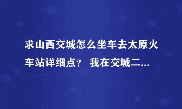 求山西交城怎么坐车去太原火车站详细点？ 我在交城二中。说详细点~谢谢