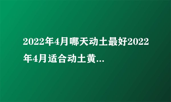 2022年4月哪天动土最好2022年4月适合动土黄道吉日查询