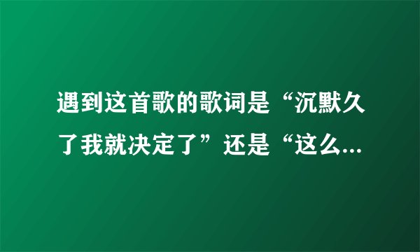 遇到这首歌的歌词是“沉默久了我就决定了”还是“这么久了我就决定了”