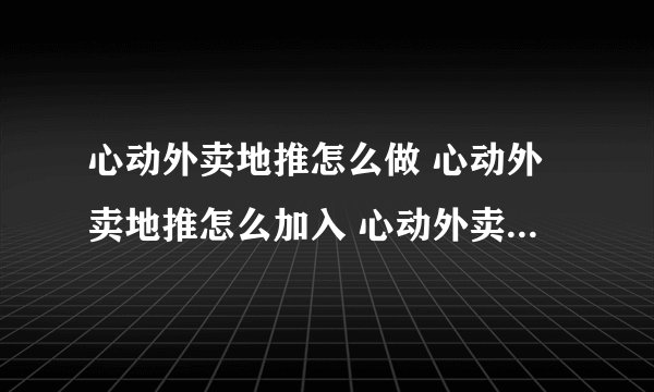 心动外卖地推怎么做 心动外卖地推怎么加入 心动外卖地推入口
