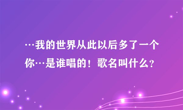 …我的世界从此以后多了一个你…是谁唱的！歌名叫什么？