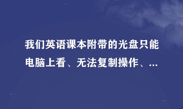 我们英语课本附带的光盘只能电脑上看、无法复制操作、哪位高手知道怎样拷贝下来？感激…