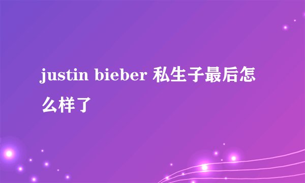 justin bieber 私生子最后怎么样了