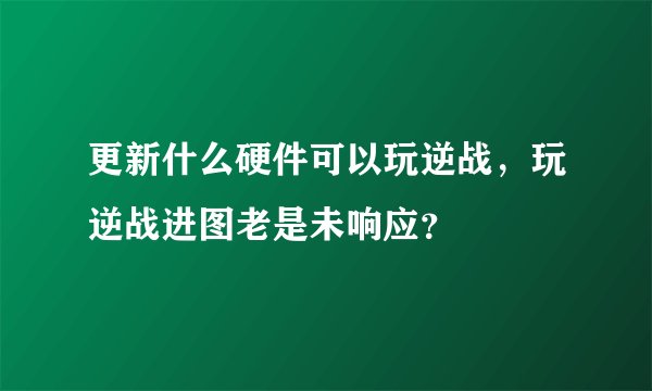 更新什么硬件可以玩逆战，玩逆战进图老是未响应？