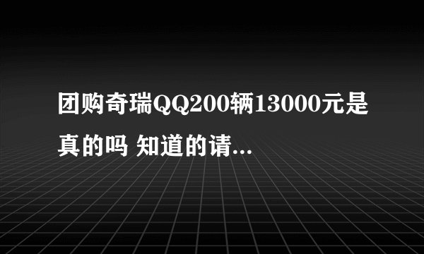 团购奇瑞QQ200辆13000元是真的吗 知道的请回答一下