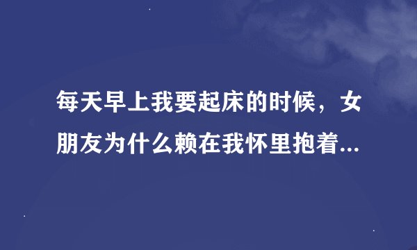 每天早上我要起床的时候，女朋友为什么赖在我怀里抱着我撒娇说让我再睡一会？
