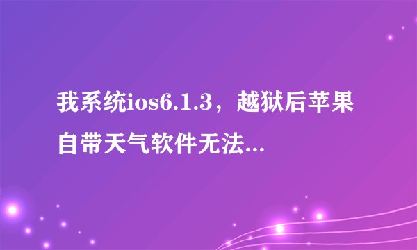 我系统ios6.1.3，越狱后苹果自带天气软件无法进入（一点闪退），请高手指点修复方法！