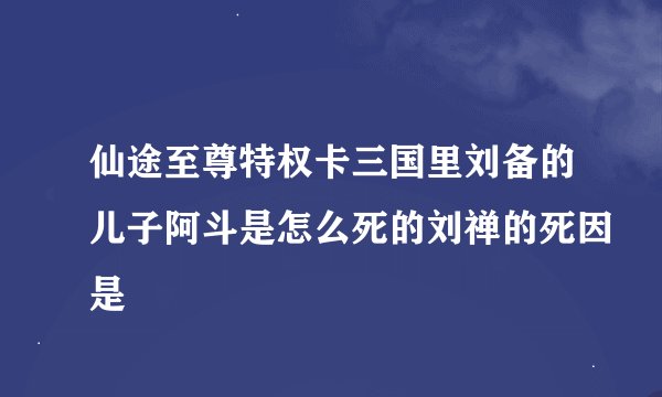 仙途至尊特权卡三国里刘备的儿子阿斗是怎么死的刘禅的死因是