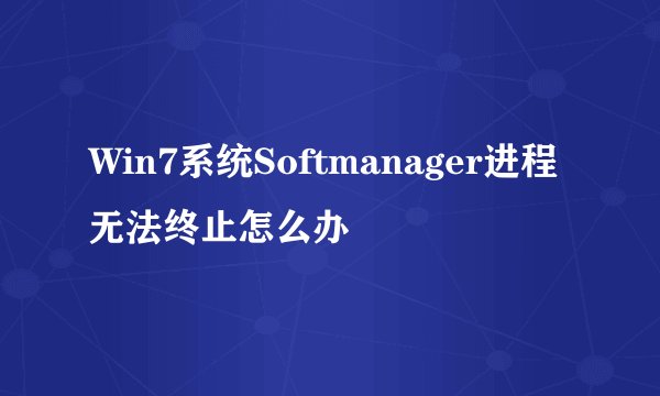 Win7系统Softmanager进程无法终止怎么办