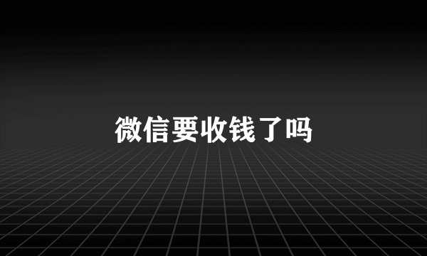 微信要收钱了吗