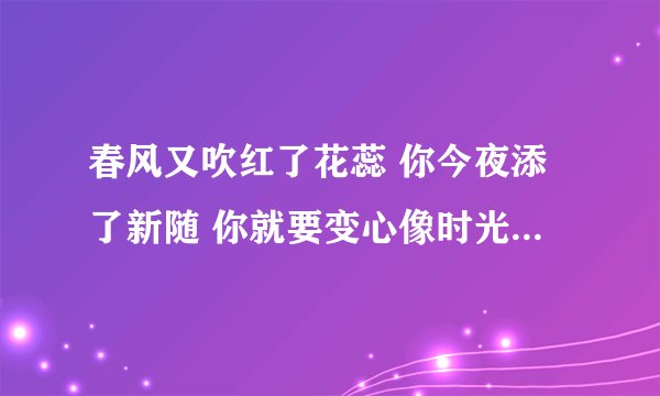 春风又吹红了花蕊 你今夜添了新随 你就要变心像时光难倒回 我只有在梦里相依偎 这首歌是谁唱的啊 谢谢大家