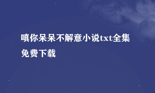 嗔你呆呆不解意小说txt全集免费下载