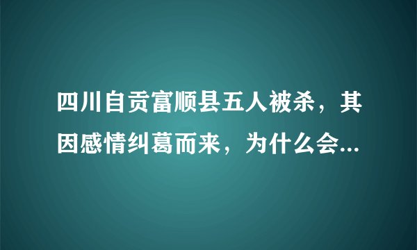 四川自贡富顺县五人被杀，其因感情纠葛而来，为什么会如此疯狂？