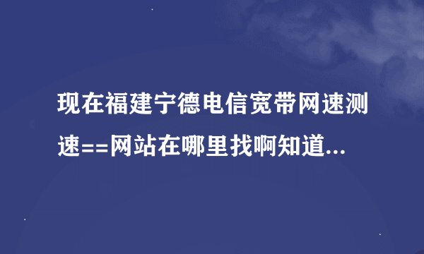 现在福建宁德电信宽带网速测速==网站在哪里找啊知道的人说下了在下跪求要准确的啊
