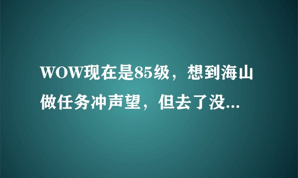 WOW现在是85级，想到海山做任务冲声望，但去了没任务了，以前升级的时候做断过，现在怎么办