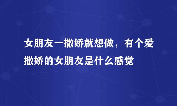 女朋友一撒娇就想做，有个爱撒娇的女朋友是什么感觉