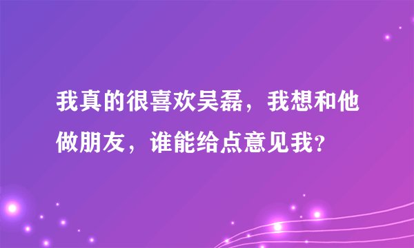 我真的很喜欢吴磊，我想和他做朋友，谁能给点意见我？
