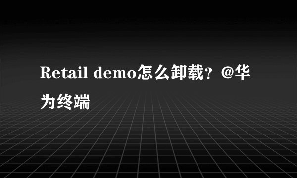 Retail demo怎么卸载？@华为终端