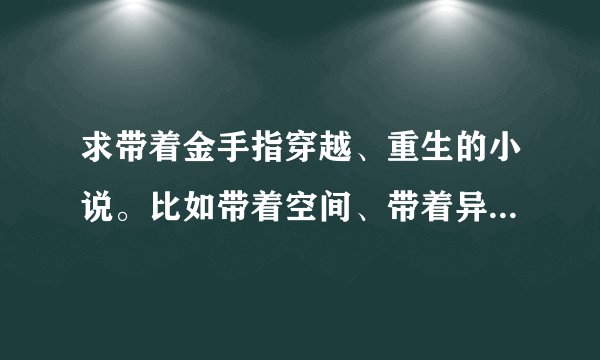 求带着金手指穿越、重生的小说。比如带着空间、带着异能重生的小说。男主。