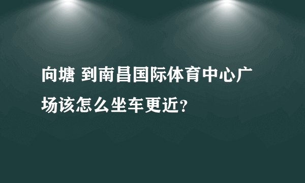 向塘 到南昌国际体育中心广场该怎么坐车更近？