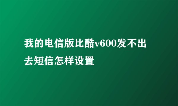 我的电信版比酷v600发不出去短信怎样设置