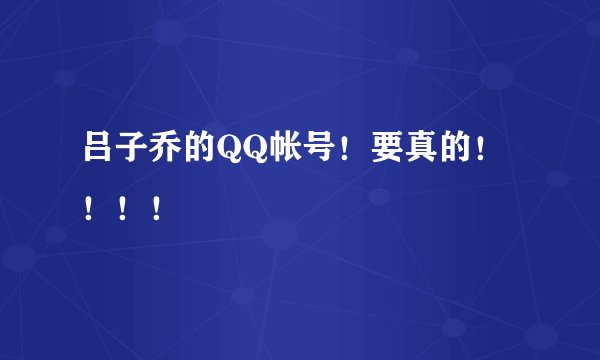 吕子乔的QQ帐号！要真的！！！！