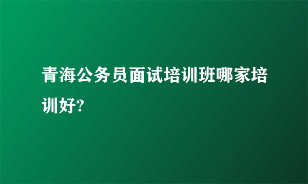 青海公务员面试培训班哪家培训好?