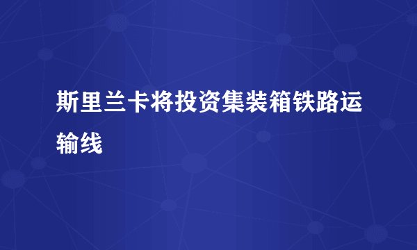 斯里兰卡将投资集装箱铁路运输线