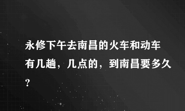 永修下午去南昌的火车和动车有几趟，几点的，到南昌要多久？