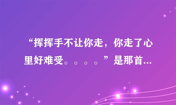 “挥挥手不让你走，你走了心里好难受。。。。”是那首歌的歌词