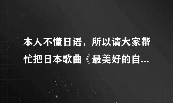 本人不懂日语，所以请大家帮忙把日本歌曲《最美好的自己》的歌词用中文写出来，这样就容易背学了，注意了