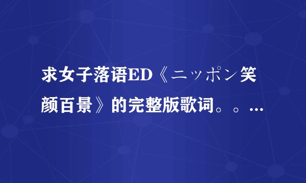 求女子落语ED《ニッポン笑颜百景》的完整版歌词。。。。。中日。双歌词 祝回答者武运隆昌！！！