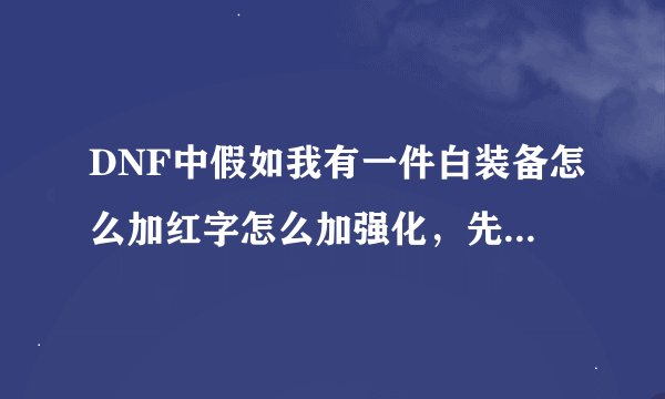 DNF中假如我有一件白装备怎么加红字怎么加强化，先后顺序，过程都要