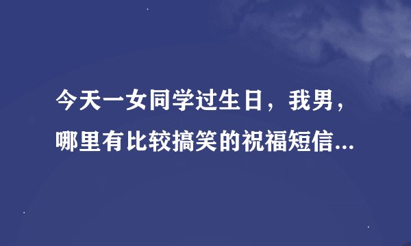 今天一女同学过生日，我男，哪里有比较搞笑的祝福短信或彩信？最好有创意的，跪谢