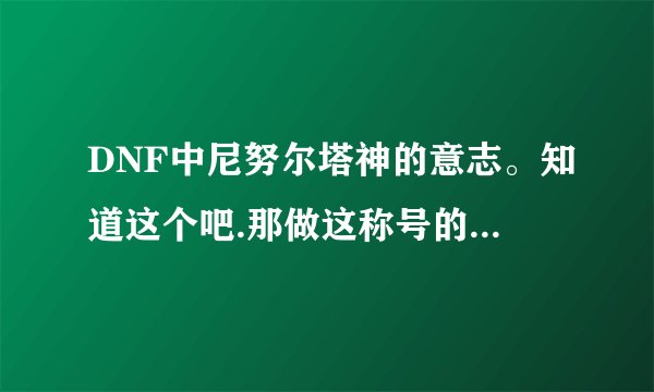 DNF中尼努尔塔神的意志。知道这个吧.那做这称号的材料怎么弄？