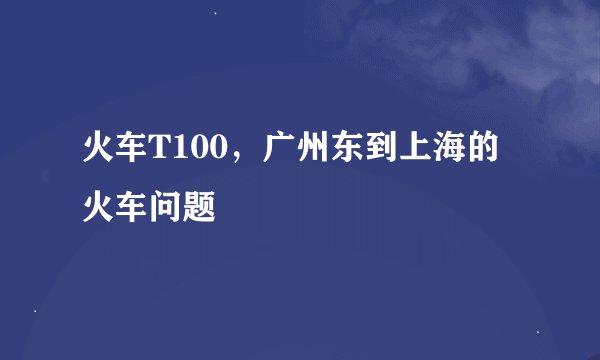 火车T100，广州东到上海的火车问题