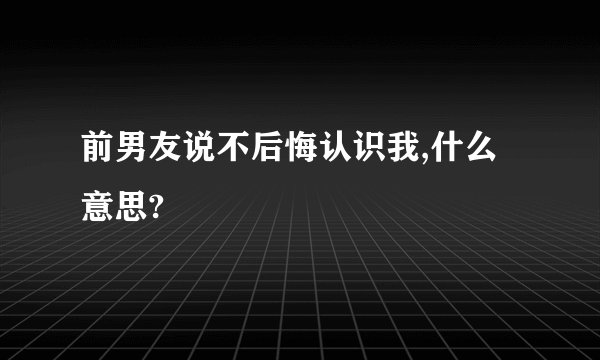 前男友说不后悔认识我,什么意思?